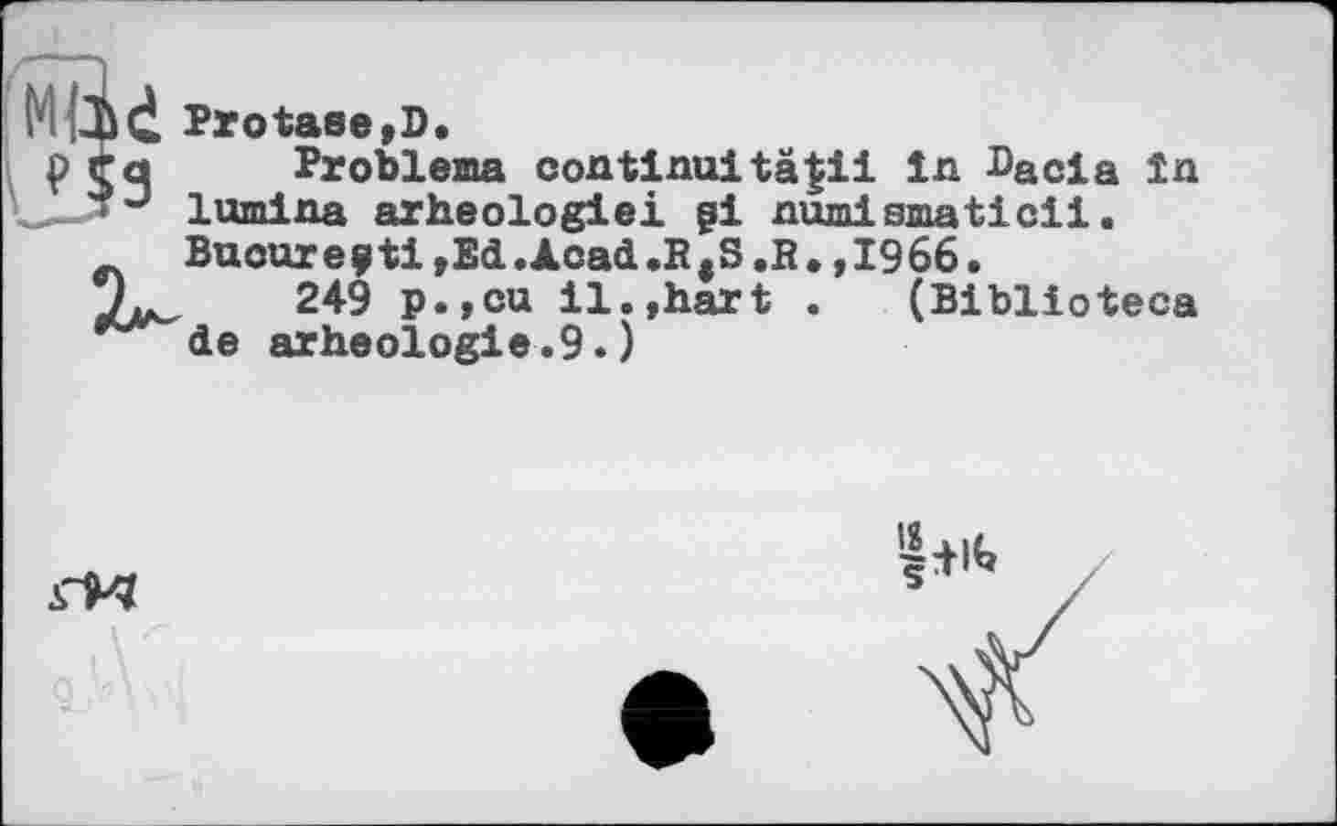 ﻿Protase,D.
Probleme continu!tä$ii in Dacia in lumina arheologiei gl numismatic!!. Buoure?ti,Ed.Acad.RtS ,R. ,1966.
249 p.,cu il.,hart . (Biblioteca de arheologie.9.)
Si«.